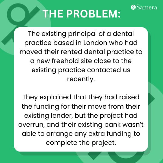 London dental practice secured funding for relocation but faces cost overrun. Existing lender unable to provide additional funds to complete project.